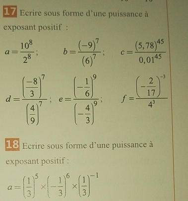 Ecrire sous forme d'une puissance à 
exposant positif :
a= 10^8/2^8 ; b=frac (-9)^7(6)^7; c=frac (5,78)^450,01^(45)
d=frac ( (-8)/3 )^7( 4/9 )^7; e=frac (- 1/6 )^9(- 4/3 )^9. f=frac (- 2/17 )^-34^3
18 Ecrire sous forme d'une puissance à 
exposant positif :
a=( 1/3 )^5* (- 1/3 )^6* ( 1/3 )^-1