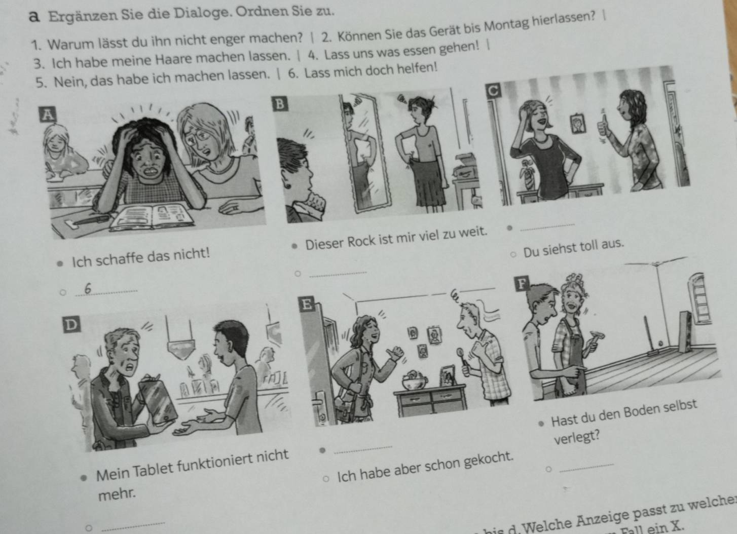 a Ergänzen Sie die Dialoge. Ordnen Sie zu. 
1. Warum lässt du ihn nicht enger machen? | 2. Können Sie das Gerät bis Montag hierlassen? | 
3. Ich habe meine Haare machen lassen. | 4. Lass uns was essen gehen! | 
5. Nein, das habe ich machen lassen. | 6. Lass mich doch helfen! 
C 
_ 
_ 
_ 
_ 
Ich schaffe das nicht! Dieser Rock ist mir viel zu weit. 
Du siehst toll aus. 
_6 
F 
verlegt? 
Mein Tablet funktioniert _Hast du den Boden selbst 
Ich habe aber schon gekocht. 
mehr. 
_ 
bis Welche Anzeige passt zu welche 
Fall ein X.