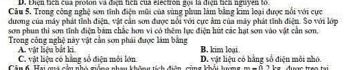 D. Điện tích của proton và điện tích của electron gọi là điện tích nguyen to.
Câu 5. Trong công nghệ sơn tĩnh điện mũi của sùng phun làm bằng kim loại được nổi với cực
dương của máy phát tĩnh điện, vật cần sơn được nổi với cực âm của máy phát tỉnh điện. So với lớp
sơn phun thì sơn tĩnh điện bám chắc hơn vì có thêm lực điện hút các hạt sơn vào vật cần sơn.
Trong công nghệ này vật cần sơn phải được làm bằng
A. vật liệu bắt ki. B. kim loại.
C. vật liệu có hằng số điện môi lớn D. vật liệu có hằng số điện môi nhó.
Cân 6. Hai quá cầu nhỏ giống nhau không tích điện, cùng khỏi lượng m-0