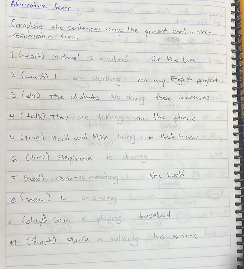 Afirmative form 
Complete the sentences using the present continuous 
Affirmative form 
1 (wart) Michael is wastind for the bug 
2 (wor) I am working on my English proyect 
3 (do ) The students are doing these exercsses 
4 (talk) They are takking on the phone 
s (live) Marh and MiKe living in that house 
6 (drive) stephance is driving 
7 (read) oscar is readingl the book 
⑧ (show) It snowing acong 
9 (play) sam is playing baseball 
10 (shoot) Maria is talking his name