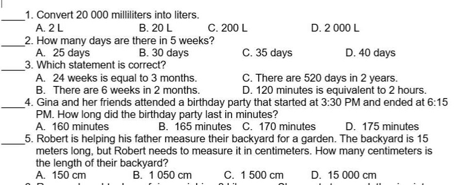 Convert 20 000 milliliters into liters.
A. 2 L B. 20 L C. 200 L D. 2 000 L
_2. How many days are there in 5 weeks?
A. 25 days B. 30 days C. 35 days D. 40 days
_
3. Which statement is correct?
A. 24 weeks is equal to 3 months. C. There are 520 days in 2 years.
B. There are 6 weeks in 2 months. D. 120 minutes is equivalent to 2 hours.
_4. Gina and her friends attended a birthday party that started at 3:30 PM and ended at 6:15 
PM. How long did the birthday party last in minutes?
A. 160 minutes B. 165 minutes C. 170 minutes D. 175 minutes
_5. Robert is helping his father measure their backyard for a garden. The backyard is 15
meters long, but Robert needs to measure it in centimeters. How many centimeters is
the length of their backyard?
A. 150 cm B. 1 050 cm C. 1 500 cm D. 15 000 cm