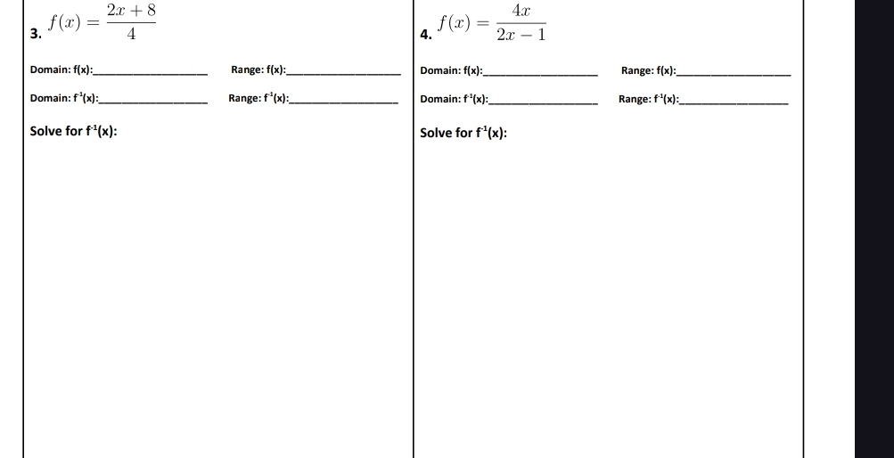 f(x)= (2x+8)/4  f(x)= 4x/2x-1 
4. 
Domain: f(x) : _ Range: f(x) : _ Domain: f(x) _ Range: f(x) : _ 
Domain: f^(-1)(x) : _ Range: f^(-1)(x) : _ Domain: f^(-1)(x) : _ Range: f^(-1)(x) : _ 
Solve for f^(-1)(x) : Solve for f^(-1)(x) :