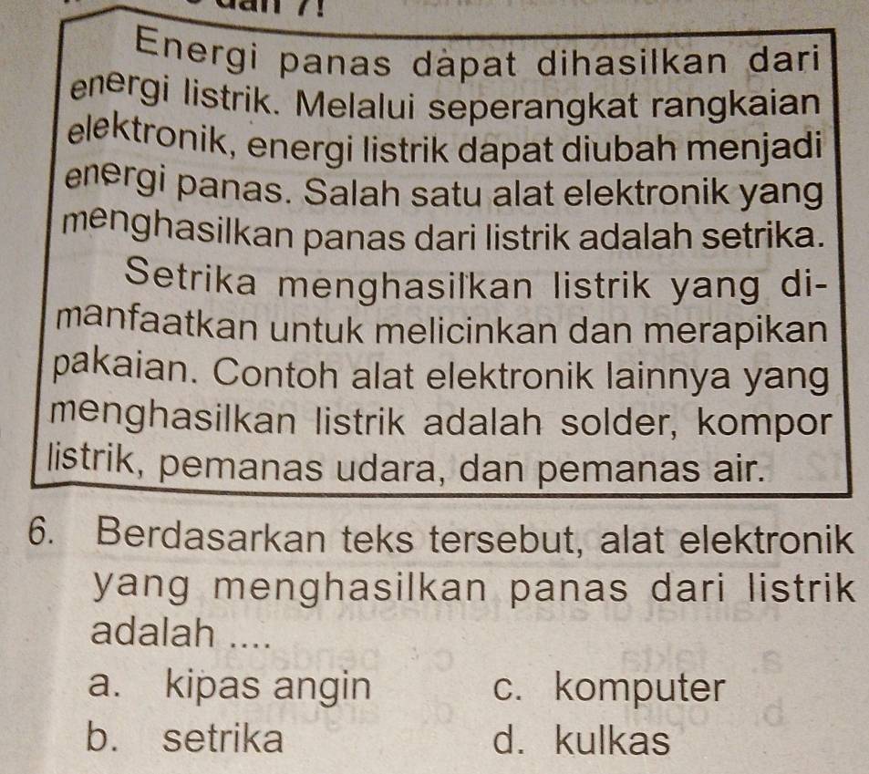 a
Energi panas dàpat dihasilkan dari
energi listrik. Melalui seperangkat rangkaian
elektronik, energi listrik dapat diubah menjadi
energi panas. Salah satu alat elektronik yang
menghasilkan panas dari listrik adalah setrika.
Setrika menghasilkan listrik yang di-
manfaatkan untuk melicinkan dan merapikan
pakaian. Contoh alat elektronik lainnya yang
menghasilkan listrik adalah solder, kompor
listrik, pemanas udara, dan pemanas air.
6. Berdasarkan teks tersebut, alat elektronik
yang menghasilkan panas dari listrik 
adalah ....
a. kipas angin c. komputer
b. setrika d. kulkas