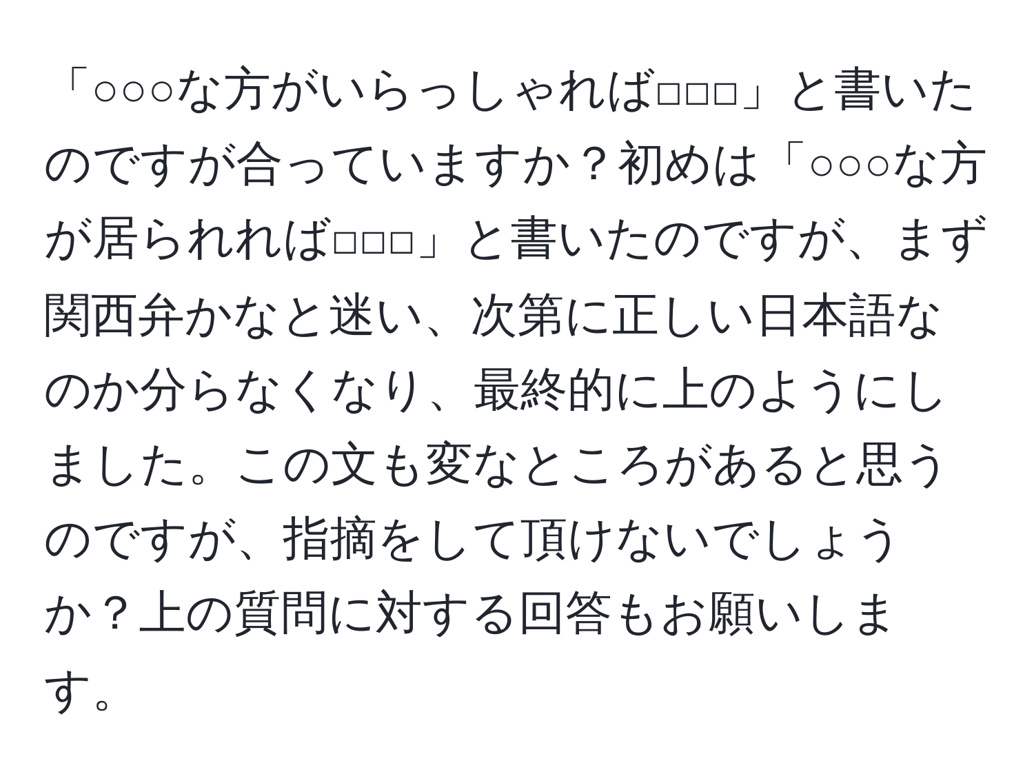 「○○○な方がいらっしゃれば□□□」と書いたのですが合っていますか？初めは「○○○な方が居られれば□□□」と書いたのですが、まず関西弁かなと迷い、次第に正しい日本語なのか分らなくなり、最終的に上のようにしました。この文も変なところがあると思うのですが、指摘をして頂けないでしょうか？上の質問に対する回答もお願いします。