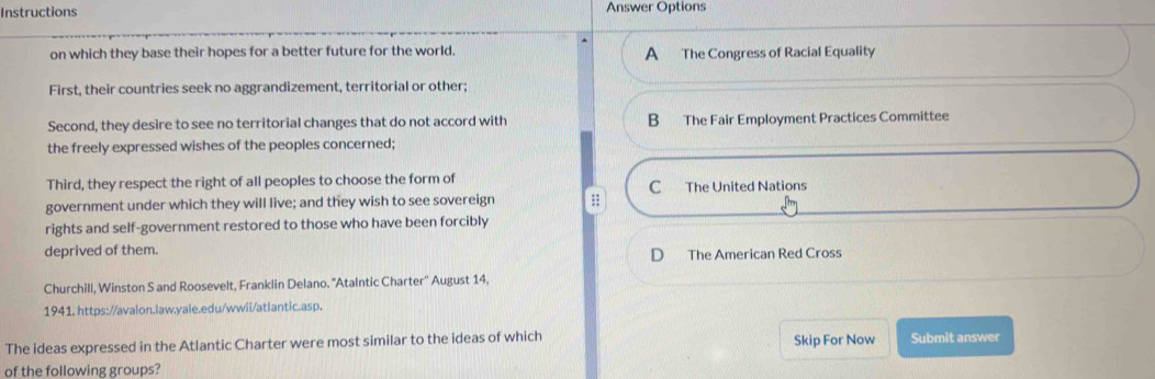 Instructions Answer Options
on which they base their hopes for a better future for the world. A The Congress of Racial Equality
First, their countries seek no aggrandizement, territorial or other;
Second, they desire to see no territorial changes that do not accord with B The Fair Employment Practices Committee
the freely expressed wishes of the peoples concerned;
Third, they respect the right of all peoples to choose the form of C The United Nations
government under which they will live; and they wish to see sovereign ;;
rights and self-government restored to those who have been forcibly
deprived of them.
D The American Red Cross
Churchill, Winston S and Roosevelt, Franklin Delano. "Atalntic Charter'' August 14.
1941. https://avalon.law.yale.edu/wwii/atlantic.asp.
The ideas expressed in the Atlantic Charter were most similar to the ideas of which Skip For Now Submit answer
of the following groups?