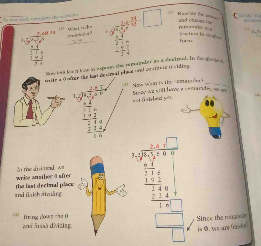 As you read, complete the activities 
Divide. Ex 
and change the 
(1) What is the remainder to a (1) 
_ beginarrayr 2sqrt(5 (2* 0,24) 36)/7,5,6 frac 2,8 27,6 hline 3,4endarray 
remainder? k=frac 2* 5 (2* 24)/2* 5* 6 +frac 24* □ frac  (2* 2)/2 2* □   (1+2)/2+4 endarray  2) Rewrite the answer 
dividen
0.2
fraction in simplest 
form. 
w let's learn how to express the remainder as a decimal. In the dividend 
fter the last decimal place and continue dividing. 
(3) Now what is the remainder?_
beginarrayr 3,beginarrayr 5)^3 3x+2y≤slant 8  1/3 1   1/2 frac 1 z/7  hline  4/3 x hline  (2+4y)/3 endarray
Since we still have a remainder, we are 
not finished yet. 
(4) 
In the dividend, we 
and finish dividing. beginarrayr 500 * 12 hline 12 1 1 12 122 -2 hline   -24 hline endarray
write another 0 after 
the last decimal place 
⑷ Bring down the 0 
Since the remainder 
and finish dividing. 
is 0, we are finished.