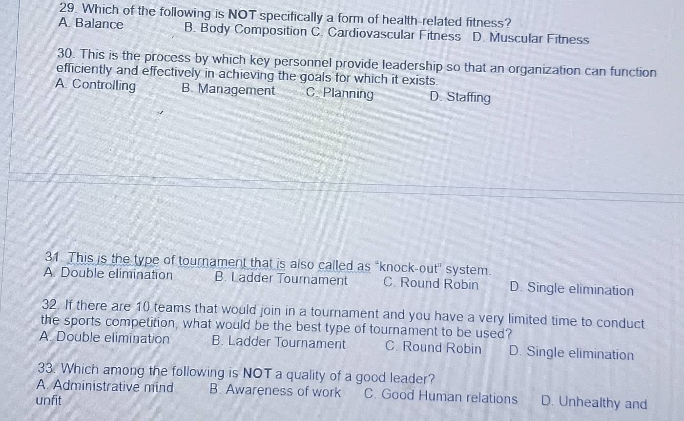 Which of the following is NOT specifically a form of health-related fitness?
A Balance B. Body Composition C. Cardiovascular Fitness D. Muscular Fitness
30. This is the process by which key personnel provide leadership so that an organization can function
efficiently and effectively in achieving the goals for which it exists.
A. Controlling B. Management C. Planning D. Staffing
31. This is the type of tournament that is also called as “knock-out" system.
A. Double elimination B. Ladder Tournament C. Round Robin D. Single elimination
32. If there are 10 teams that would join in a tournament and you have a very limited time to conduct
the sports competition, what would be the best type of tournament to be used?
A. Double elimination B. Ladder Tournament C. Round Robin D. Single elimination
33. Which among the following is NOT a quality of a good leader?
A. Administrative mind B. Awareness of work C. Good Human relations
unfit D. Unhealthy and