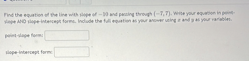 Find the equation of the line with slope of —10 and passing through (-7,7). Write your equation in point- 
slope AND slope-intercept forms. Include the full equation as your answer using x and y as your variables. 
point-slope form: □ 
slope-intercept form: □