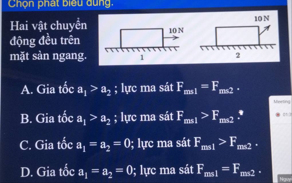 Chọn phát biểu dung.
Hai vật chuyển
động đều trên
mặt sàn ngang.
A. Gia tốc a_1>a_2; lực ma sát F_ms1=F_ms2. 
Meeting
B. Gia tốc a_1>a_2; lực ma sát F_ms1>F_ms2.
01:3
C. Gia tốc a_1=a_2=0; lực ma sát F_ms1>F_ms2.
D. Gia tốc a_1=a_2=0; lực ma sát F_ms1=F_ms2. 
Nguy