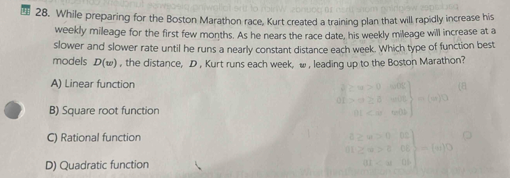 While preparing for the Boston Marathon race, Kurt created a training plan that will rapidly increase his
weekly mileage for the first few months. As he nears the race date, his weekly mileage will increase at a
slower and slower rate until he runs a nearly constant distance each week. Which type of function best
models D(w) , the distance, D , Kurt runs each week, w , leading up to the Boston Marathon?
A) Linear function
B) Square root function
C) Rational function
D) Quadratic function