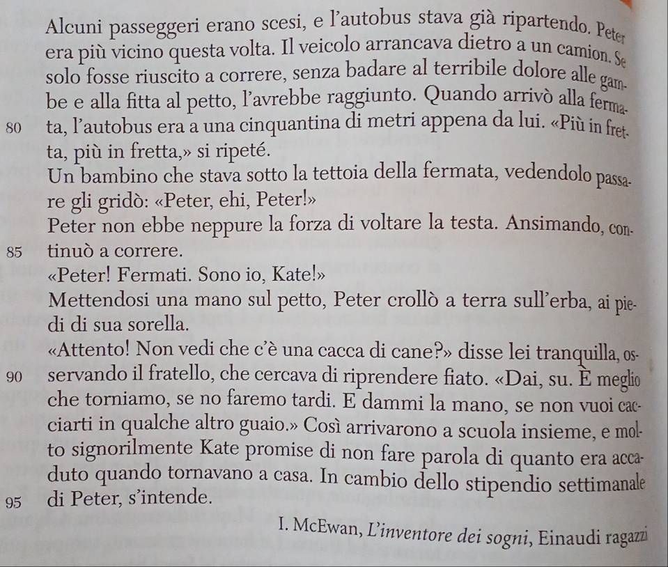 Alcuni passeggeri erano scesi, e l'autobus stava già ripartendo. Peter 
era più vicino questa volta. Il veicolo arrancava dietro a un camion. Se 
solo fosse riuscito a correre, senza badare al terribile dolore alle gam- 
be e alla fitta al petto, l’avrebbe raggiunto. Quando arrivó alla ferma-
80 ta, l’autobus era a una cinquantina di metri appena da lui. «Più in fret- 
ta, più in fretta,» si ripeté. 
Un bambino che stava sotto la tettoia della fermata, vedendolo passa 
re gli gridò: «Peter, ehi, Peter!» 
Peter non ebbe neppure la forza di voltare la testa. Ansimando, con.
85 tinuò a correre. 
«Peter! Fermati. Sono io, Kate!» 
Mettendosi una mano sul petto, Peter crollò a terra sull’erba, ai pie- 
di di sua sorella. 
«Attento! Non vedi che c’è una cacca di cane?» disse lei tranquilla, os-
90 servando il fratello, che cercava di riprendere fiato. «Dai, su. È meglio 
che torniamo, se no faremo tardi. E dammi la mano, se non vuoi cac- 
ciarti in qualche altro guaio.» Così arrivarono a scuola insieme, e mol- 
to signorilmente Kate promise di non fare parola di quanto era acca- 
duto quando tornavano a casa. In cambio dello stipendio settimanale
95 di Peter, s’intende. 
I. McEwan, L’inventore dei sogni, Einaudi ragazz