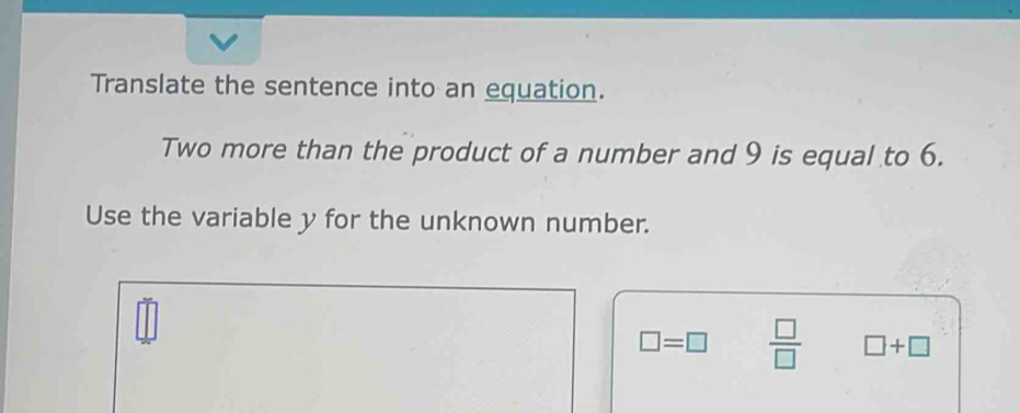 Translate the sentence into an equation. 
Two more than the product of a number and 9 is equal to 6. 
Use the variable y for the unknown number.
□ =□  □ /□   □ +□