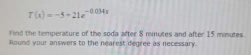 T(x)=-5+21e^(-0.034x)
Find the temperature of the soda after 8 minutes and after 15 minutes. 
Round your answers to the nearest degree as necessary.