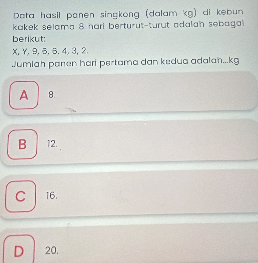 Data hasil panen singkong (dalam kg) di kebun
kakek selama 8 hari berturut-turut adalah sebagai
berikut:
X, Y, 9, 6, 6, 4, 3, 2.
Jumlah panen hari pertama dan kedua adalah... kg
A 8.
B 12.
C 16.
D 20.