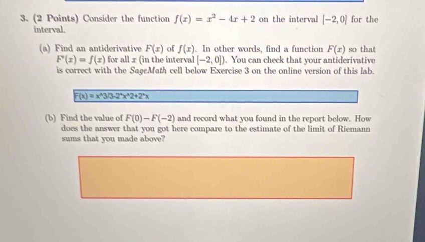 Consider the function f(x)=x^2-4x+2 on the interval [-2,0] for the 
interval. 
(a) Find an antiderivative F(x) of f(x) 、 In other words, find a function F(x) so that
F'(x)=f(x) for all x (in the interval [-2,0]). You can check that your antiderivative 
is correct with the SageMath cell below Exercise 3 on the online version of this lab.
F(x)=x^(wedge)3/3-2^*x^(wedge)2+2^*x
(b) Find the value of F(0)-F(-2) and record what you found in the report below. How 
does the answer that you got here compare to the estimate of the limit of Riemann 
sums that you made above?