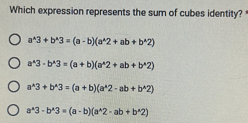 Which expression represents the sum of cubes identity?
a^(wedge)3+b^(wedge)3=(a-b)(a^(wedge)2+ab+b^(wedge)2)
a^(wedge)3-b^(wedge)3=(a+b)(a^(wedge)2+ab+b^(wedge)2)
a^(wedge)3+b^(wedge)3=(a+b)(a^(wedge)2-ab+b^(wedge)2)
a^(wedge)3-b^(wedge)3=(a-b)(a^(wedge)2-ab+b^(wedge)2)