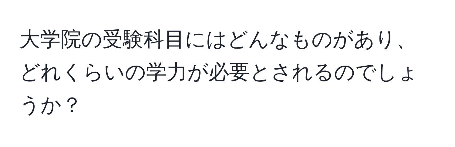 大学院の受験科目にはどんなものがあり、どれくらいの学力が必要とされるのでしょうか？