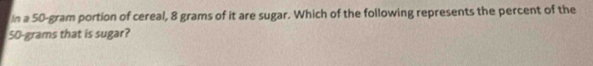 In a 50-gram portion of cereal, 8 grams of it are sugar. Which of the following represents the percent of the
50-grams that is sugar?