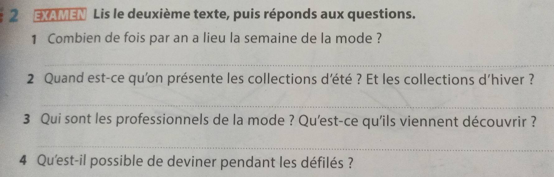 EXAMEN Lis le deuxième texte, puis réponds aux questions. 
1 Combien de fois par an a lieu la semaine de la mode ? 
_ 
2 Quand est-ce qu'on présente les collections d'été ? Et les collections d'hiver ? 
_ 
3 Qui sont les professionnels de la mode ? Qu'est-ce qu'ils viennent découvrir ? 
_ 
4 Qu'est-il possible de deviner pendant les défilés ?