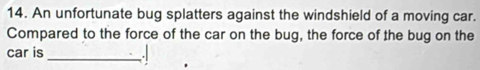 An unfortunate bug splatters against the windshield of a moving car. 
Compared to the force of the car on the bug, the force of the bug on the 
car is 
_-/