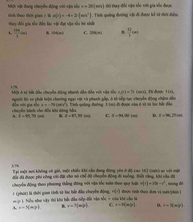Một vật đang chuyển động với vận tốc v=20 (m/s) )thì thay đổi vận tốc với gia tốc được
tính theo thời gian 7 là a(t)=-4+2t(m/s^2). Tinh quảng đường vật đi được kể tử thời điểm
thay đổi gia tốc đến lúc vật đạt vận tốc bê nhất
A.  104/3 (m) B.1 04(m) C. 208(m) D.  52/3 (m)
3.78.
Một 6 tô bắt đầu chuyển động nhanh dần đều với vận tốc v_1(t)=7t(m/s) ). Đi được S(s),
người lái xe phát hiện chướng ngại vật và phanh gắp, ô tô tiếp tục chuyển động chậm dẫn
đều với gia tốc a=-70(m/s^2) 5. Tinh quãng đường S (m) đi được của ô tô từ lúc bắt đầu
chuyển bánh cho đến khi dừng hần.
A. S=95,70(m). B. S=87,50(m). C. S=94,00(m). D、 S=96,25(m).
3.79.
Tại một nơi không có gió, một chiếc khí cầu đang đứng yên ở độ cao 162 (mét) so với mặt
đất đã được phi công cải đặt cho nó chế độ chuyển động đi xuống. Biết rằng, khi cầu đã
chuyển động theo phương thẳng đứng với vận tốc tuân theo quy luật v(t)=10t-t^2 , trong đó
# (phút) là thời gian tính từ lúc bắt đầu chuyển động, v(t) được tính theo đơn vị mét/phút (
47^ ). Nều như vậy thì khi bắt đầu tiếp đất vận tốc v của khí cầu là
A. v=5(m/p). B. v=7(m/p). C. v=9(m/p). D. v=3(m/p).