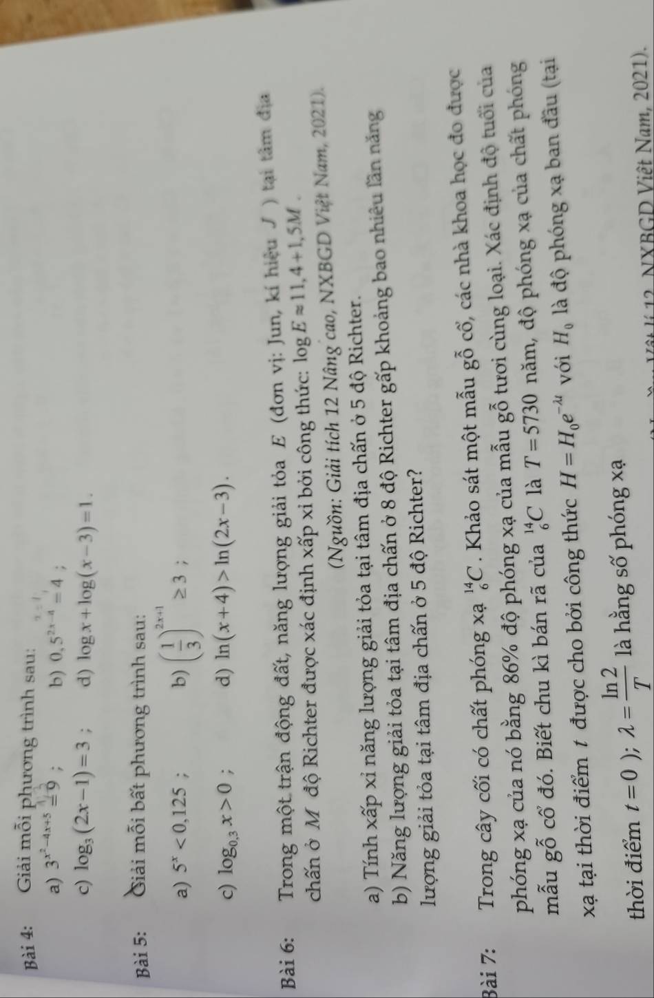 Giải mỗi phương trình sau:
a) 3^(x^2)-4x+5=9;
b) 0,5^(2x-4)=4 :
c) log _3(2x-1)=3; d) log x+log (x-3)=1.
Bài 5: Giải mỗi bất phương trình sau:
a) 5^x<0,125 : b) ( 1/3 )^2x+1≥ 3;
c) log _0.3x>0; d) ln (x+4)>ln (2x-3).
Bài 6: Trong một trận động đất, năng lượng giải tỏa E (đơn vị: Jun, kí hiệu J ) tại tâm địa
chấn ở M độ Richter được xác định xấp xỉ bởi công thức: log Eapprox 11,4+1,5M.
(Nguồn: Giải tích 12 Nâng cao, NXBGD Việt Nam, 2021).
a) Tính xấp xỉ năng lượng giải tỏa tại tâm địa chấn ở 5 độ Richter.
b) Năng lượng giải tỏa tại tâm địa chấn ở 8 độ Richter gấp khoảng bao nhiêu lần năng
lượng giải tỏa tại tâm địa chấn ở 5 độ Richter?
Bài 7: Trong cây cối có chất phóng xạ _6^((14)C. Khảo sát một mẫu gỗ cổ, các nhà khoa học đo được
phóng xạ của nó bằng 86% độ phóng xạ của mẫu gỗ tươi cùng loại. Xác định độ tuổi của
mẫu gỗ cổ đó. Biết chu kì bán rã của _6^(14)C là T=5730 năm, độ phóng xạ của chất phóng
xạ tại thời điểm t được cho bởi công thức H=H_0)e^(-lambda t) với H_0 là độ phóng xạ ban đầu (tại
thời điểm t=0);lambda = ln 2/T  là hằng số phóng xạ
Vật lí 12. NXBGD Việt Nam, 2021).