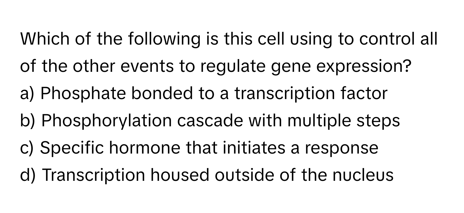 Which of the following is this cell using to control all of the other events to regulate gene expression?

a) Phosphate bonded to a transcription factor
b) Phosphorylation cascade with multiple steps
c) Specific hormone that initiates a response
d) Transcription housed outside of the nucleus