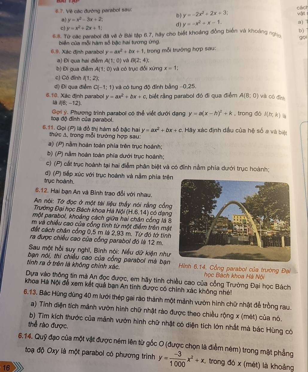 BA1
6.7. Vẽ các đường parabol sau:
b) y=-2x^2+2x+3 cách
vật :
a) y=x^2-3x+2; a) 
c) y=x^2+2x+1;
d) y=-x^2+x-1.
6.8. Từ các parabol đã vẽ ở Bài tập 6.7, hãy cho biết khoảng đồng biến và khoảng nghịch b)
gọi
biến của mỗi hàm số bậc hai tương ứng.
6.9. Xác định parabol y=ax^2+bx+1 , trong mỗi trường hợp sau:
a) Đi qua hai điểm A(1;0) và B(2;4);
b) Đi qua điểm A(1;0) và có trục đối xứng x=1 :
c) Có đỉnh I(1;2)
d) Đi qua điểm C(-1;1) và có tung độ đỉnh bằng −0,25.
6.10. Xác định parabol y=ax^2+bx+c , biết rằng parabol đó đi qua điểm A(8;0) và có đỉnh
là I(6;-12).
Gọi ý. Phương trình parabol có thể viết dưới dạng y=a(x-h)^2+k , trong đó I(h;k) là
toạ độ đỉnh của parabol.
6.11. Gọi (P) là đồ thị hàm số bậc hai y=ax^2+bx+c. Hãy xác định dấu của hệ số a và biệt
thức Δ, trong mỗi trường hợp sau:
a) (P) nằm hoàn toàn phía trên trục hoành;
b) (P) nằm hoàn toàn phía dưới trục hoành;
c) (P) cắt trục hoành tại hai điểm phân biệt và có đỉnh nằm phía dưới trục hoành;
d) (P) tiếp xúc với trục hoành và nằm phía trên
trục hoành.
6.12. Hai bạn An và Bình trao đổi với nhau.
An nói: Tớ đọc ở một tài liệu thấy nói rằng cổng
Trường Đại học Bách khoa Hà Nội (H.6.14) có dạng
một parabol, khoảng cách giữa hai chân cổng là 8
m và chiều cao của cổng tính từ một điểm trên mặt
đất cách chân cổng 0,5 m là 2,93 m. Từ đó tớ tính
ra được chiều cao của cổng parabol đó là 12 m.
Sau một hồi suy nghĩ, Bình nói: Nếu dữ kiện như
bạn nói, thì chiều cao của cổng parabol mà bạn  Hình 6.14. Cổng parabol của trường Đại
tính ra ở trên là không chính xác.
học Bách khoa Hà Nội
Dựa vào thông tin mà An đọc được, em hãy tính chiều cao của cổng Trường Đại học Bách
khoa Hà Nội để xem kết quả bạn An tính được có chính xác không nhé!
6.13. Bác Hùng dùng 40 m lưới thép gai rào thành một mảnh vườn hình chữ nhật để trồng rau.
a) Tính diện tích mảnh vườn hình chữ nhật rào được theo chiều rộng x (mét) của nó.
b) Tìm kích thước của mảnh vườn hình chữ nhật có diện tích lớn nhất mà bác Hùng có
thể rào được.
6.14. Quỹ đạo của một vật được ném lên từ gốc O (được chọn là điểm ném) trong mặt phẳng
toạ độ Oxy là một parabol có phương trình y= (-3)/1000 x^2+x , trong đó x (mét) là khoảng
16