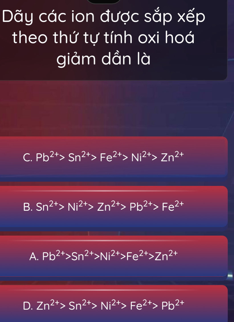 Dãy các ion được sắp xếp
theo thứ tự tính oxi hoá
giảm dần là
C. Pb^(2+)>Sn^(2+)>Fe^(2+)>Ni^(2+)>Zn^(2+)
B. Sn^(2+)>Ni^(2+)>Zn^(2+)>Pb^(2+)>Fe^(2+)
A. Pb^(2+)>Sn^(2+)>Ni^(2+)>Fe^(2+)>Zn^(2+)
D. Zn^(2+)>Sn^(2+)>Ni^(2+)>Fe^(2+)>Pb^(2+)