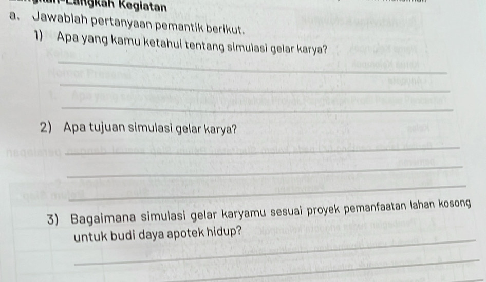 n-Langkan Kegiatan 
a. Jawablah pertanyaan pemantik berikut. 
_ 
1) Apa yang kamu ketahui tentang simulasi gelar karya? 
_ 
_ 
2) Apa tujuan simulasi gelar karya? 
_ 
_ 
_ 
3) Bagaimana simulasi gelar karyamu sesuai proyek pemanfaatan lahan kosong 
_ 
untuk budi daya apotek hidup? 
_