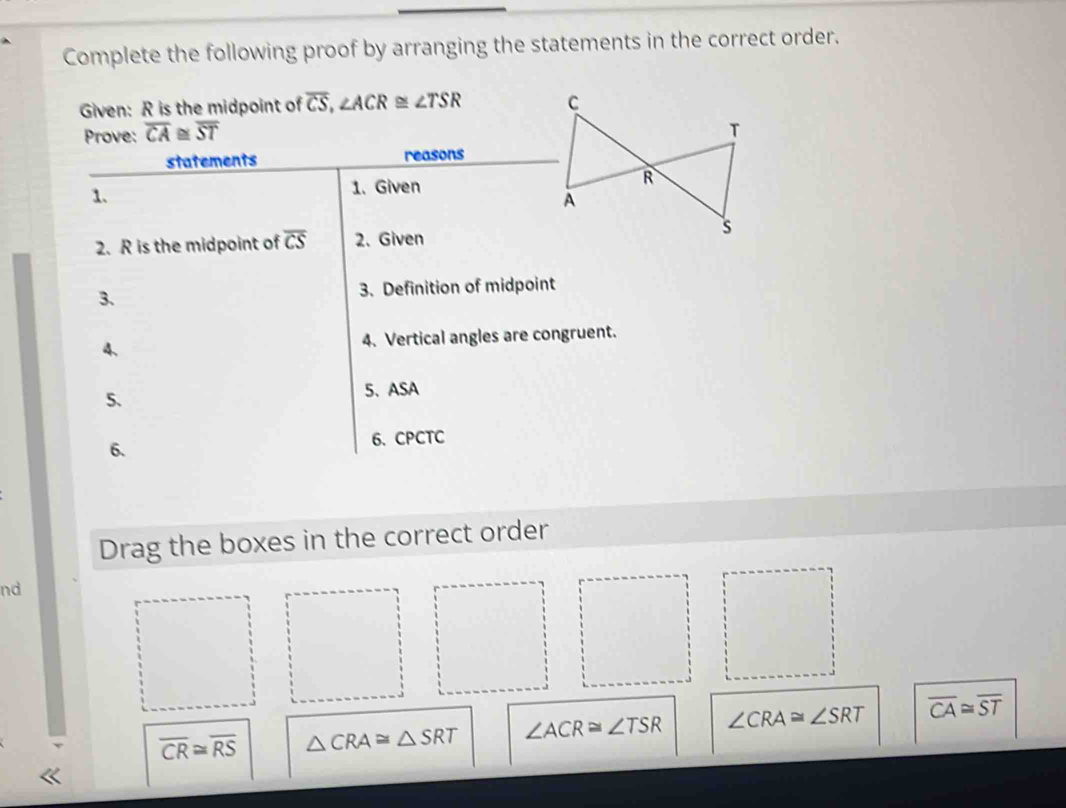 Complete the following proof by arranging the statements in the correct order. 
Given: R is the midpoint of overline CS, ∠ ACR≌ ∠ TSR
Prove: overline CA≌ overline ST
statements reasons 
1. 1. Given 
2. R is the midpoint of overline CS 2. Given 
3. 3. Definition of midpoint 
4. 4. Vertical angles are congruent. 
5. 5、ASA 
6. 
6、 CPCTC 
Drag the boxes in the correct order 
nd
overline CR≌ overline RS △ CRA≌ △ SRT ∠ ACR≌ ∠ TSR ∠ CRA≌ ∠ SRT overline CA≌ overline ST