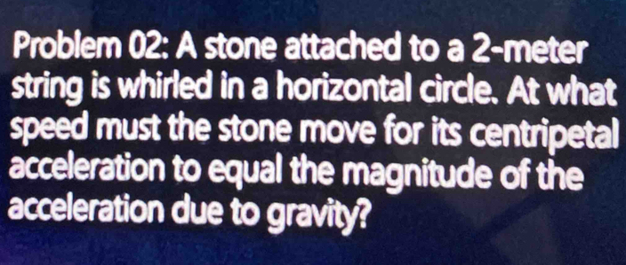 Problem 02: A stone attached to a 2-meter
string is whirled in a horizontal circle. At what 
speed must the stone move for its centripetal 
acceleration to equal the magnitude of the 
acceleration due to gravity?