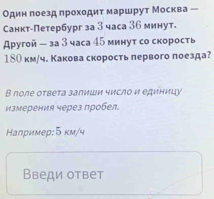 Один πоезд πроходит маршрут Москва 
Санкт-Петербург за 3 часа 36 минут. 
другой - за З часа 45 минут со скорость
18О км/ч. Какова скорость πервого πоезда? 
В πоле ответа запиши число и единицу 
измерения через пробел. 
Налример: 5 км/ч 
Введи ответ