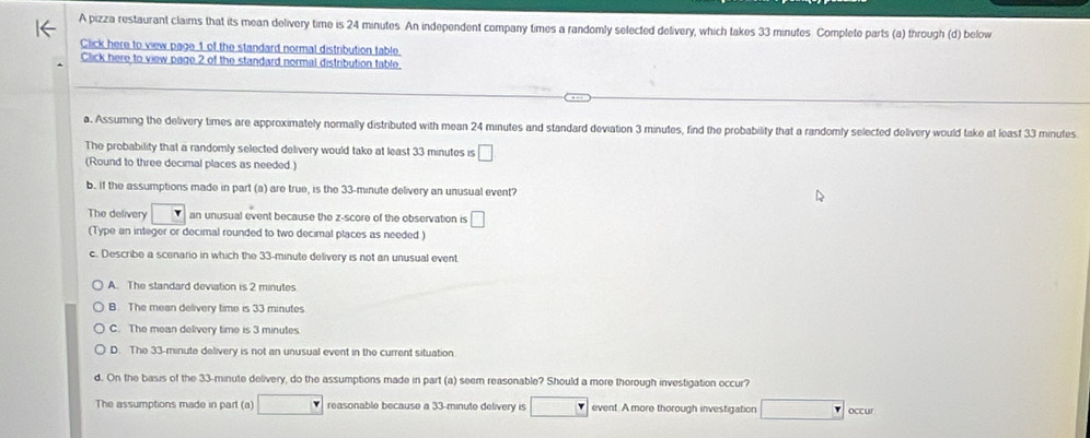 A pizza restaurant claims that its mean delivery time is 24 minutes. An independent company times a randomly selected delivery, which takes 33 minutes Complete parts (a) through (d) below
Click here to view page 1 of the standard normal distribution table.
Click here to view page 2 of the standard normal distribution table
a. Assuming the delivery times are approximately normally distributed with mean 24 minutes and standard deviation 3 minutes, find the probability that a randomly selected delivery would take at least 33 minutes
The probability that a randomly selected delivery would take at least 33 minutes is □
(Round to three decimal places as needed.)
b. If the assumptions made in part (a) are true, is the 33-minute delivery an unusual event?
The delivery an unusual event because the z-score of the observation is □
(Type an integer or decimal rounded to two decimal places as needed )
c. Describe a scenario in which the 33-minute delivery is not an unusual event
A. The standard deviation is 2 minutes
B. The mean delivery time is 33 minutes
C. The mean delivery time is 3 minutes
D. The 33-minute delivery is not an unusual event in the current situation
d. On the basis of the 33-minute delivery, do the assumptions made in part (a) seem reasonable? Should a more thorough investigation occur?
The assumptions made in part (a) reasonable because a 33-minute delivery is event. A more thorough investigation occur