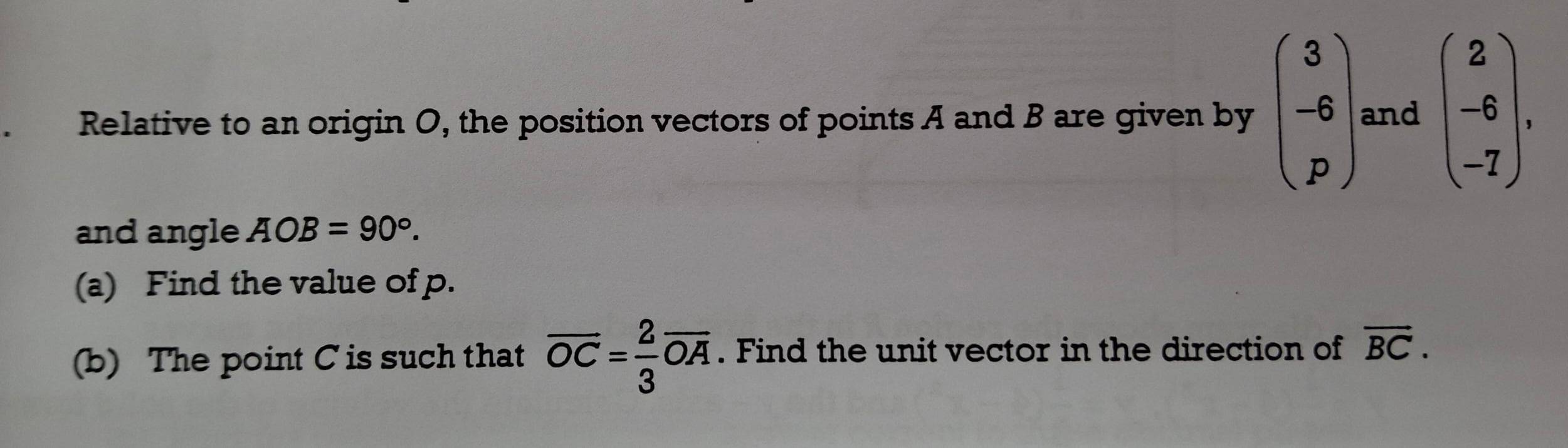 Relative to an origin O, the position vectors of points A and B are given by beginpmatrix 3 -6 pendpmatrix and beginpmatrix 2 -6 -7endpmatrix. 
and angle AOB=90°. 
(a) Find the value of p. 
(b) The point C is such that overline OC= 2/3 overline OA. Find the unit vector in the direction of overline BC.