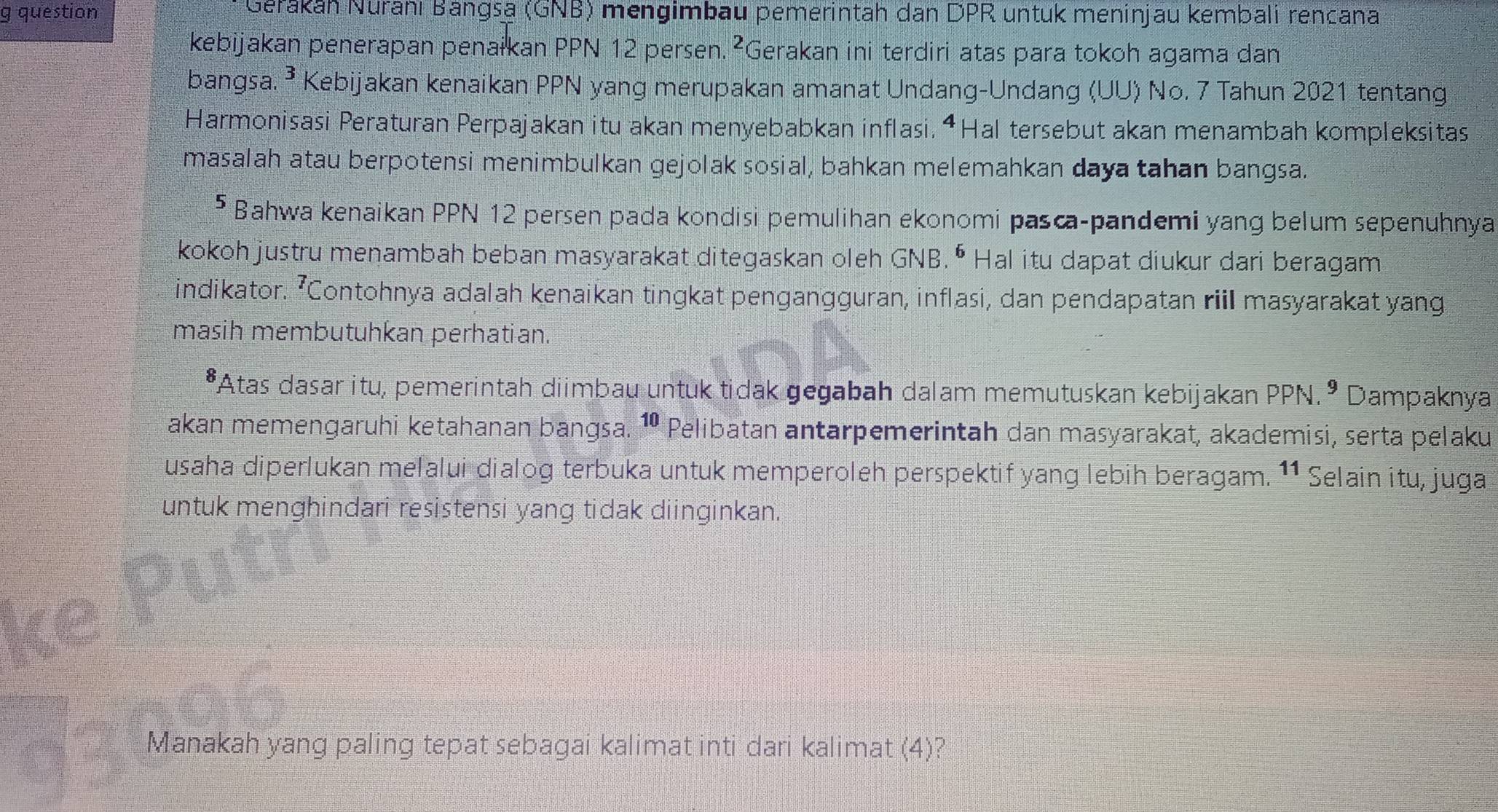 question Gerákan Nuranı Bangsa (GNB) mengimbau pemerintah dan DPR untuk meninjau kembali rencana 
kebijakan penerapan penałkan PPN 12 persen.²Gerakan ini terdiri atas para tokoh agama dan 
bangsa. ³ Kebijakan kenaikan PPN yang merupakan amanat Undang-Undang (UU) No. 7 Tahun 2021 tentang 
Harmonisasi Peraturan Perpajakan itu akan menyebabkan inflasi, “Hal tersebut akan menambah kompleksitas 
masalah atau berpotensi menimbulkan gejolak sosial, bahkan melemahkan daya tahan bangsa. 
5 Bahwa kenaikan PPN 12 persen pada kondisi pemulihan ekonomi pasca-pandemi yang belum sepenuhnya 
kokoh justru menambah beban masyarakat ditegaskan oleh GNB. • Hal itu dapat diukur dari beragam 
indikator. ’Contohnya adalah kenaikan tingkat pengangguran, inflasi, dan pendapatan riil masyarakat yang 
masih membutuhkan perhatian. 
*Atas dasar itu, pemerintah diimbau untuk tidak gegabah dalam memutuskan kebijakan PPN.º Dampaknya 
akan memengaruhi ketahanan bangsa. ¹ Pelibatan antarpemerintah dan masyarakat, akademisi, serta pelaku 
usaha diperlukan melalui dialog terbuka untuk memperoleh perspektif yang lebih beragam. 11 Selain itu, juga 
untuk menghindari resistensi yang tidak diinginkan. 
Manakah yang paling tepat sebagai kalimat inti dari kalimat (4)?