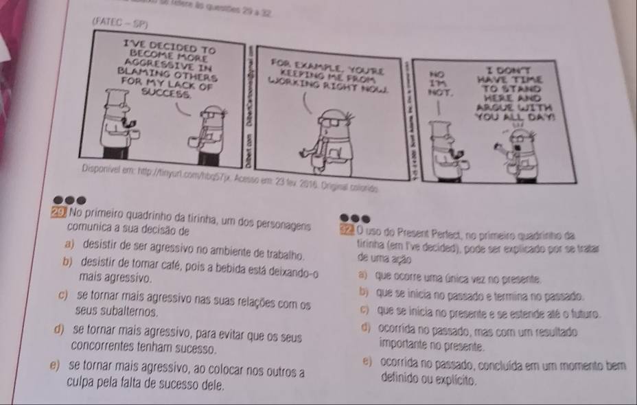 à télere às questtes 29 à 32
(FATEC - SP)
29. No primeiro quadrinho da tirinha, um dos personagens 32º O uso do Present Perfect, no primeiro quadrinho da
comunica a sua decisão de
firinha (em I've decided), pode ser explicado por se tratar
a) desistir de ser agressivo no ambiente de trabalho. de uma ação
b) desistir de tomar café, pois a bebida está deixando-o a) que ocorre uma única vez no presente.
mais agressivo.
b) que se inicia no passado e termina no passado.
c) se tornar mais agressivo nas suas relações com os c) que se inicia no presente e se estende até o futuro.
seus subalternos.
d) ocorrída no passado, mas com um resultado
d) se tornar mais agressivo, para evitar que os seus importante no presente.
concorrentes tenham sucesso.
e) ocorrida no passado, concluída em um momento bem
e) se tornar mais agressivo, ao colocar nos outros a definido ou explícito.
culpa pela falta de sucesso dele.