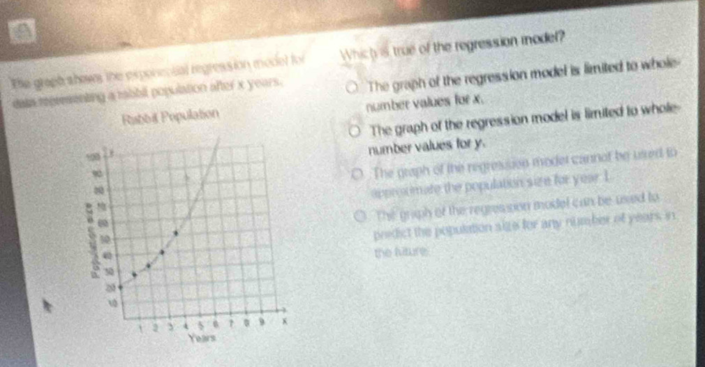 The graph shows the expenential regression model for Which is true of the regression model?
data representing a tabbil population after x years. The graph of the regression model is limited to whole
number values for x.
The graph of the regression model is limited to whole-
number values for y.
○. The graph of the regresision moder cannof be usred to
appronimate the population size for year 1
The graph of the regresson model can be used to
predict the population size for any number of years, in
the liture.