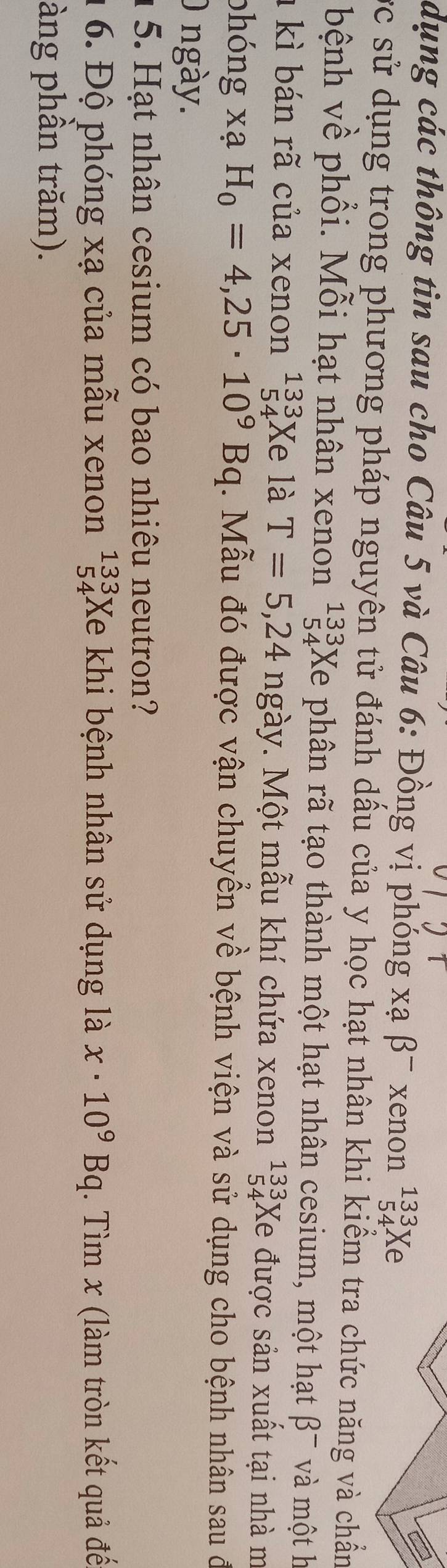 dụng các thông tin sau cho Câu 5 và Câu 6: Đồng vị phóng xạ β¯ xenon^(133)_54Xe
ực sử dụng trong phương pháp nguyên tử đánh dầu của y học hạt nhân khi kiểm tra chức năng và chẩn 
bệnh về phổi. Mỗi hạt nhân xenon beginarrayr 133 54endarray Xe phân rã tạo thành một hạt nhân cesium, một hạt beta^- và một h 
1 kì bán rã của xenon^(133)_54Xe là T=5,24 ngày. Một mẫu khí chứa xenon beginarrayr 133 54endarray Xe được sản xuất tại nhà m
x
phóng xạ H_0=4,25· 10^9Bq. Mẫu đó được vận chuyển về bệnh viện và sử dụng cho bệnh nhân sau đ 
0 ngày. 
1 5. Hạt nhân cesium có bao nhiêu neutron? 
1 6. Độ phóng xạ của mẫu xenon beginarrayr 133 54endarray Xe khi bệnh nhân sử dụng là x· 10^9Bq (. Tìm x (làm tròn kết quả đế 
àng phần trăm).