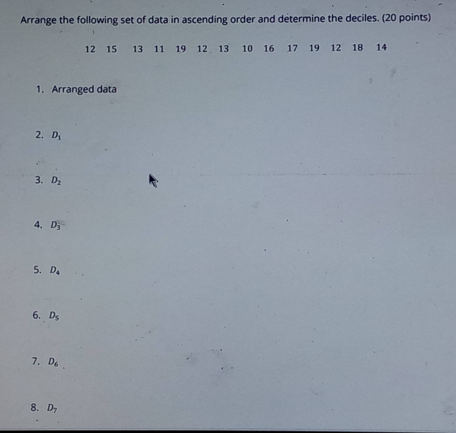 Arrange the following set of data in ascending order and determine the deciles. (20 points)
12 15 13 11 19 12 13 10 16 17 19 12 18 14
1. Arranged data 
2. D_1
3. D_2
4. D_3
5. D_4
6. D_5
7. D_6
8. D_7