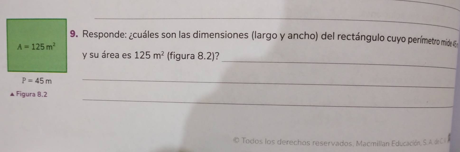 Responde: ¿cuáles son las dimensiones (largo y ancho) del rectángulo cuyo perímetro mide 45
A=125m^2
_ 
y su área es 125m^2 (figura 8.2)?
P=45m
_ 
_ 
▲ Figura 8.2 
© Todos los derechos reservados, Macmillan Educación, S. A. deC