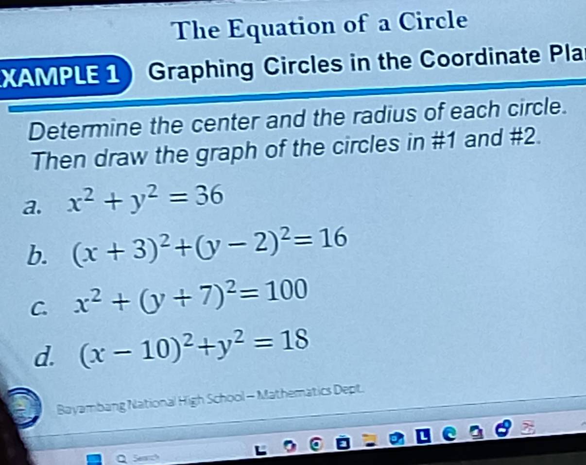 The Equation of a Circle
XAMPLE 1) Graphing Circles in the Coordinate Pla
Determine the center and the radius of each circle.
Then draw the graph of the circles in #1 and #2.
a. x^2+y^2=36
b. (x+3)^2+(y-2)^2=16
C. x^2+(y+7)^2=100
d. (x-10)^2+y^2=18
Bayambang National High School - Mathematics Dept.