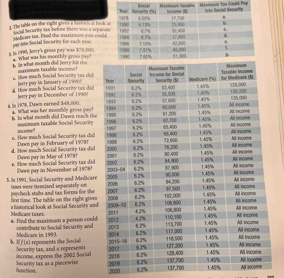 Im can the quore he interpreted of the uld Pay 
nten ol what you basc m n ned t o 
a about Socul Secority? 
2. The table on the right gives a historical look 
Social Security tax before there was a separa 
Medicare tax. Find the maximum you could 
pay into Social Security for each year. 
3. In 1990, Jerry's gross pay was $78,000. 
a. What was his monthly gross pay? 
b. In what month did Jerry hit the 
maximum taxable income? 
c. How much Social Security tax did 
Jerry pay in January of 1990? 
d. How much Social Security tax did 
Jerry pay in December of 1990? 
4. In 1978, Dawn earned $48,000. 
a. What was her monthly gross pay? 
b. In what month did Dawn reach the 
maximum taxable Social Security 
income? 
c. How much Social Security tax did 
Dawn pay in February of 1978? 
d. How much Social Security tax did 
Dawn pay in May of 1978? 
e. How much Social Security tax did 
Dawn pay in November of 1978? 
5. In 1991, Social Security and Medicare 
taxes were itemized separately on 
paycheck stubs and tax forms for the 
first time. The table on the right gives 
a historical look at Social Security and 
Medicare taxes. 
a. Find the maximum a person could 
contribute to Social Security and 
Medicare in 1993. 
b. If f(x) represents the Social 
Security tax, and x represents 
income, express the 2002 Social 
Security tax as a piecewise 
function. 2020 6.2% 137,700 1.45% All income