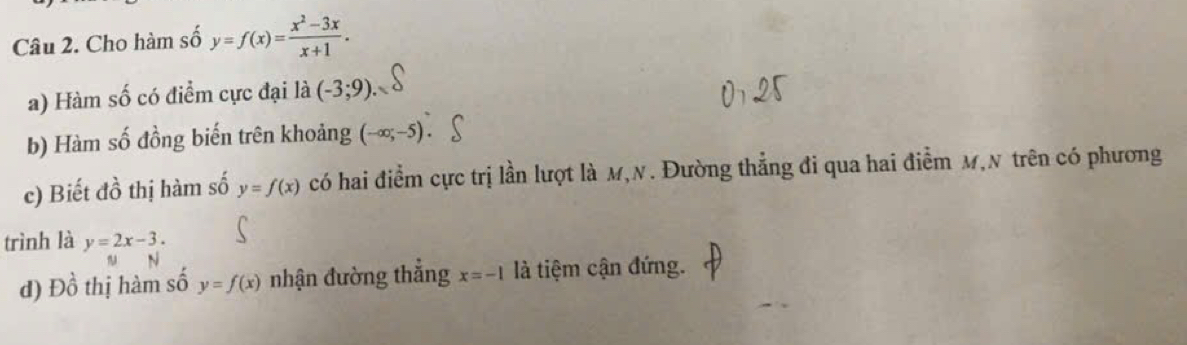 Cho hàm số y=f(x)= (x^2-3x)/x+1 . 
a) Hàm số có điểm cực đại là (-3;9). 
b) Hàm số đồng biến trên khoảng (-∈fty ;-5)
c) Biết đồ thị hàm số y=f(x) có hai điểm cực trị lần lượt là M,N. Đường thẳng đi qua hai điểm M,N trên có phương 
trình là y=2x-3. 
d) Đồ thị hàm số y=f(x) nhận đường thắng x=-1 là tiệm cận đứng.