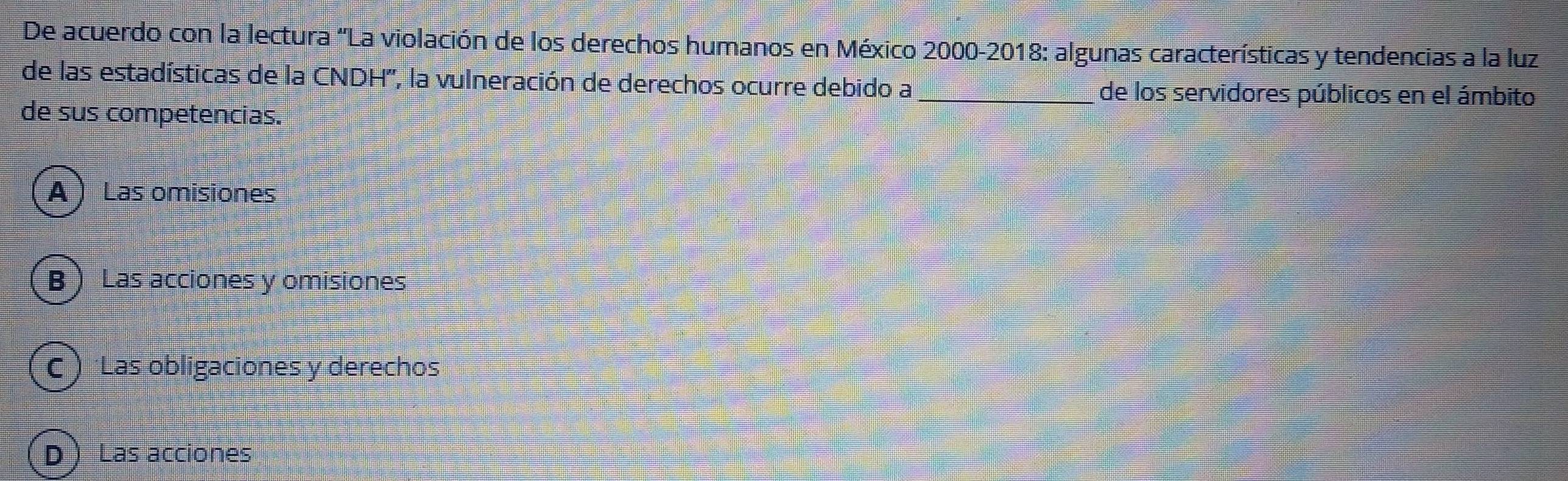 De acuerdo con la lectura 'La violación de los derechos humanos en México 2000-2018: algunas características y tendencias a la luz
de las estadísticas de la CNDH'', la vulneración de derechos ocurre debido a _de los servidores públicos en el ámbito
de sus competencias.
A ) Las omisiones
B  Las acciones y omisiones
C  'Las obligaciones y derechos
D ) Las acciones