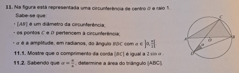 Na figura está representada uma circunferência de centro 0 e raio 1. 
Sabe-se que:
[AB] é um diâmetro da circunferência; 
os pontos C e D pertencem à circunferência; 
é é a amplitude, em radianos, do ângulo BDC com alpha ∈ ]0, π /2 [. 
11.1. Mostre que o comprimento da corda [ BC ] é igual a 2 sin α. 
11.2. Sabendo que alpha = π /6  , determine a área do triângulo [ABC].