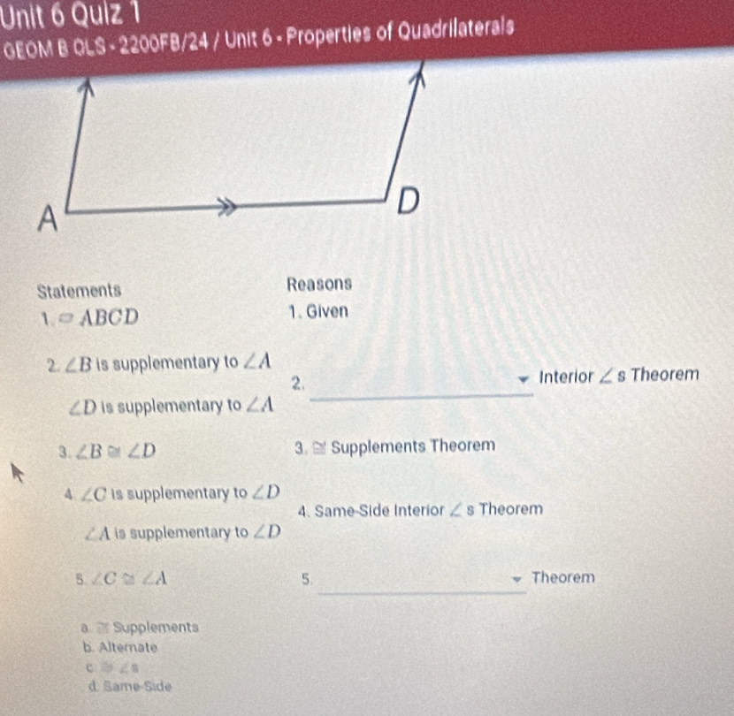 GEOM B OLS - 2200FB/24 / Unit 6 - Properties of Quadrilaterals
Statements Reasons
1. =ABCD 1. Given
2. ∠ B is supplementary to ∠ A
2. Interior ∠ s Theorem
∠ D is supplementary to∠ A
_
3. ∠ B≌ ∠ D 3. ≌ Supplements Theorem
4 ∠ C is supplementary to ∠ D
4. Same-Side Interior ∠ s Theorem
∠ A is supplementary to ∠ D
_
5 ∠ C≌ ∠ A Theorem
5.
g Supplements
b. Alternate
3y ∠ s
d. Same-Side