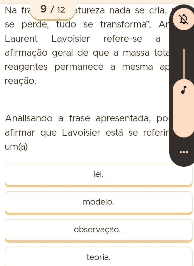 Na fra 9 / 12 tureza nada se cria,
se perde, tudo se transforma'', An
Laurent Lavoisier refere-se a
afirmação geral de que a massa tota
reagentes permanece a mesma ap
reação.
Analisando a frase apresentada, po
afirmar que Lavoisier está se referin
um(a)
lei.
modelo.
observação.
teoria.