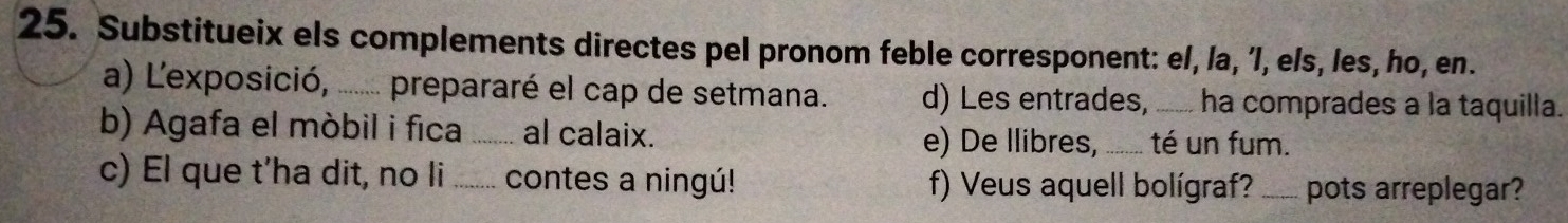 Substitueix els complements directes pel pronom feble corresponent: el, la, 'l, els, les, ho, en. 
a) L'exposició, ....... prepararé el cap de setmana. d) Les entrades, _ha comprades a la taquilla. 
b) Agafa el móbil i fica _al calaix. _té un fum. 
e) De Ilibres, 
c) El que t’ha dit, no li _contes a ningú! f) Veus aquell bolígraf? _pots arreplegar?