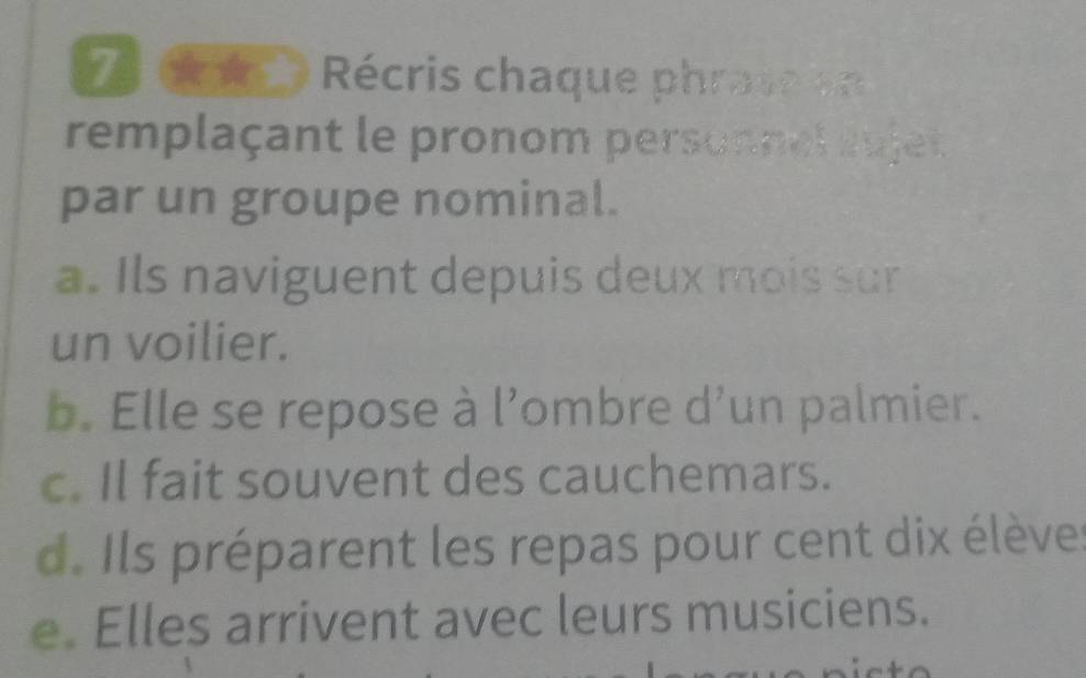 cé e Récris chaque phrass o
remplaçant le pronom personnel aujet
par un groupe nominal.
a. Ils naviguent depuis deux mois sur
un voilier.
b. Elle se repose à l’ombre d’un palmier.
c. Il fait souvent des cauchemars.
d. Ils préparent les repas pour cent dix élèves
e. Elles arrivent avec leurs musiciens.